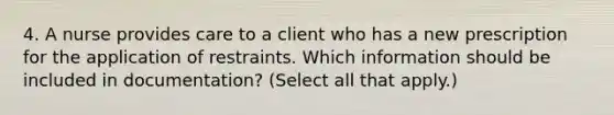 4. A nurse provides care to a client who has a new prescription for the application of restraints. Which information should be included in documentation? (Select all that apply.)