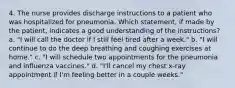 4. The nurse provides discharge instructions to a patient who was hospitalized for pneumonia. Which statement, if made by the patient, indicates a good understanding of the instructions? a. "I will call the doctor if I still feel tired after a week." b. "I will continue to do the deep breathing and coughing exercises at home." c. "I will schedule two appointments for the pneumonia and influenza vaccines." d. "I'll cancel my chest x-ray appointment if I'm feeling better in a couple weeks."