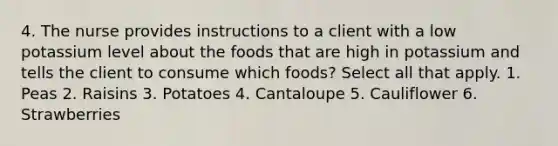 4. The nurse provides instructions to a client with a low potassium level about the foods that are high in potassium and tells the client to consume which foods? Select all that apply. 1. Peas 2. Raisins 3. Potatoes 4. Cantaloupe 5. Cauliflower 6. Strawberries