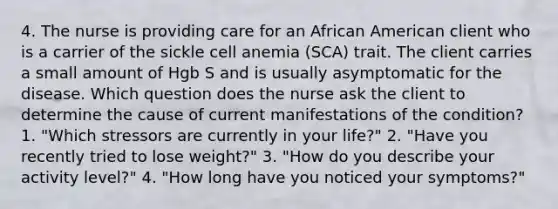 4. The nurse is providing care for an African American client who is a carrier of the sickle cell anemia (SCA) trait. The client carries a small amount of Hgb S and is usually asymptomatic for the disease. Which question does the nurse ask the client to determine the cause of current manifestations of the condition? 1. "Which stressors are currently in your life?" 2. "Have you recently tried to lose weight?" 3. "How do you describe your activity level?" 4. "How long have you noticed your symptoms?"