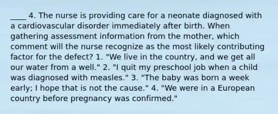 ____ 4. The nurse is providing care for a neonate diagnosed with a cardiovascular disorder immediately after birth. When gathering assessment information from the mother, which comment will the nurse recognize as the most likely contributing factor for the defect? 1. "We live in the country, and we get all our water from a well." 2. "I quit my preschool job when a child was diagnosed with measles." 3. "The baby was born a week early; I hope that is not the cause." 4. "We were in a European country before pregnancy was confirmed."