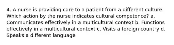 4. A nurse is providing care to a patient from a different culture. Which action by the nurse indicates cultural competence? a. Communicates effectively in a multicultural context b. Functions effectively in a multicultural context c. Visits a foreign country d. Speaks a different language