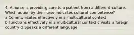 4. A nurse is providing care to a patient from a different culture. Which action by the nurse indicates cultural competence? a.Communicates effectively in a multicultural context b.Functions effectively in a multicultural context c.Visits a foreign country d.Speaks a different language