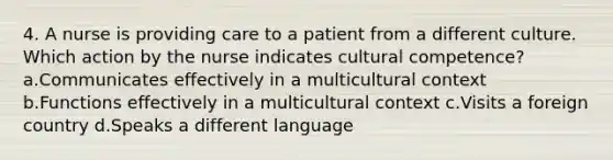 4. A nurse is providing care to a patient from a different culture. Which action by the nurse indicates cultural competence? a.Communicates effectively in a multicultural context b.Functions effectively in a multicultural context c.Visits a foreign country d.Speaks a different language