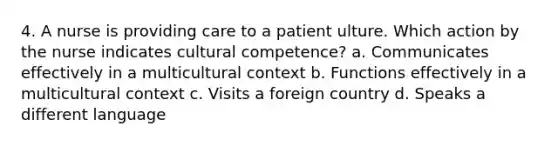 4. A nurse is providing care to a patient ulture. Which action by the nurse indicates cultural competence? a. Communicates effectively in a multicultural context b. Functions effectively in a multicultural context c. Visits a foreign country d. Speaks a different language