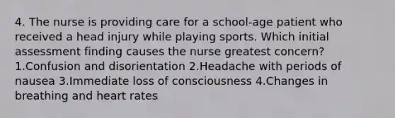 4. The nurse is providing care for a school-age patient who received a head injury while playing sports. Which initial assessment finding causes the nurse greatest concern? 1.Confusion and disorientation 2.Headache with periods of nausea 3.Immediate loss of consciousness 4.Changes in breathing and heart rates