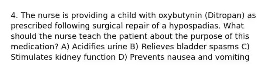 4. The nurse is providing a child with oxybutynin (Ditropan) as prescribed following surgical repair of a hypospadias. What should the nurse teach the patient about the purpose of this medication? A) Acidifies urine B) Relieves bladder spasms C) Stimulates kidney function D) Prevents nausea and vomiting