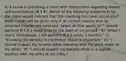 4) A nurse is providing a client with instructions regarding breast self-examination (B S E). Which of the following statements by the client would indicate that the teaching has been successful? Note: Credit will be given only if all correct choices and no incorrect choices are selected. Select all that apply. A) "I should perform B S E 1 week prior to the start of my period." B) "When I reach menopause, I will perform B S E every 2 months." C) "Knowing the density of my breast tissue is important." D) "I should inspect my breasts while standing with my arms down at my sides." E) "I should inspect my breasts while in a supine position with my arms at my sides."