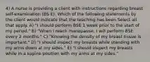 4) A nurse is providing a client with instructions regarding breast self-examination (BS E). Which of the following statements by the client would indicate that the teaching has been Select all that apply. A) "I should perform BSE 1 week prior to the start of my period." B) "When I reach menopause, I will perform BSE every 2 months." C) "Knowing the density of my breast tissue is important." D) "I should inspect my breasts while standing with my arms down at my sides." E) "I should inspect my breasts while in a supine position with my arms at my sides."