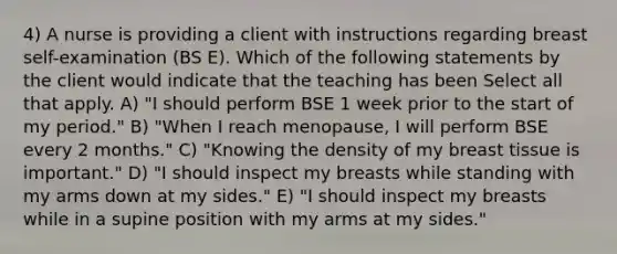 4) A nurse is providing a client with instructions regarding breast self-examination (BS E). Which of the following statements by the client would indicate that the teaching has been Select all that apply. A) "I should perform BSE 1 week prior to the start of my period." B) "When I reach menopause, I will perform BSE every 2 months." C) "Knowing the density of my breast tissue is important." D) "I should inspect my breasts while standing with my arms down at my sides." E) "I should inspect my breasts while in a supine position with my arms at my sides."