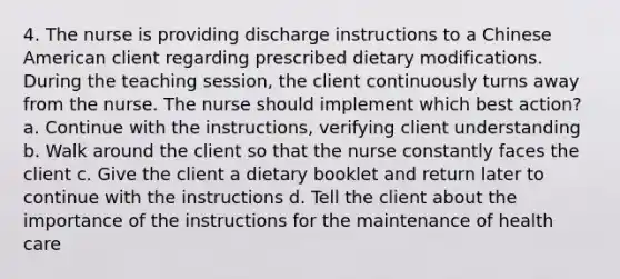 4. The nurse is providing discharge instructions to a Chinese American client regarding prescribed dietary modifications. During the teaching session, the client continuously turns away from the nurse. The nurse should implement which best action? a. Continue with the instructions, verifying client understanding b. Walk around the client so that the nurse constantly faces the client c. Give the client a dietary booklet and return later to continue with the instructions d. Tell the client about the importance of the instructions for the maintenance of health care