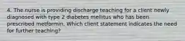 4. The nurse is providing discharge teaching for a client newly diagnosed with type 2 diabetes mellitus who has been prescribed metformin. Which client statement indicates the need for further teaching?