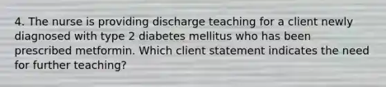 4. The nurse is providing discharge teaching for a client newly diagnosed with type 2 diabetes mellitus who has been prescribed metformin. Which client statement indicates the need for further teaching?