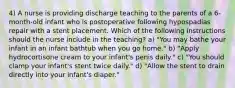 4) A nurse is providing discharge teaching to the parents of a 6-month-old infant who is postoperative following hypospadias repair with a stent placement. Which of the following instructions should the nurse include in the teaching? a) "You may bathe your infant in an infant bathtub when you go home." b) "Apply hydrocortisone cream to your infant's penis daily." c) "You should clamp your infant's stent twice daily." d) "Allow the stent to drain directly into your infant's diaper."