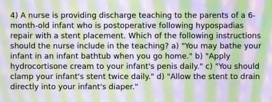 4) A nurse is providing discharge teaching to the parents of a 6-month-old infant who is postoperative following hypospadias repair with a stent placement. Which of the following instructions should the nurse include in the teaching? a) "You may bathe your infant in an infant bathtub when you go home." b) "Apply hydrocortisone cream to your infant's penis daily." c) "You should clamp your infant's stent twice daily." d) "Allow the stent to drain directly into your infant's diaper."