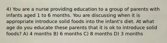 4) You are a nurse providing education to a group of parents with infants aged 1 to 6 months. You are discussing when it is appropriate introduce solid foods into the infant's diet. At what age do you educate these parents that it is ok to introduce solid foods? A) 4 months B) 6 months C) 8 months D) 3 months