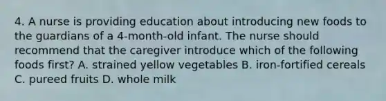 4. A nurse is providing education about introducing new foods to the guardians of a 4-month-old infant. The nurse should recommend that the caregiver introduce which of the following foods first? A. strained yellow vegetables B. iron-fortified cereals C. pureed fruits D. whole milk