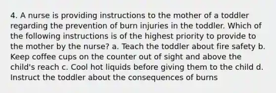 4. A nurse is providing instructions to the mother of a toddler regarding the prevention of burn injuries in the toddler. Which of the following instructions is of the highest priority to provide to the mother by the nurse? a. Teach the toddler about fire safety b. Keep coffee cups on the counter out of sight and above the child's reach c. Cool hot liquids before giving them to the child d. Instruct the toddler about the consequences of burns