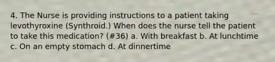 4. The Nurse is providing instructions to a patient taking levothyroxine (Synthroid.) When does the nurse tell the patient to take this medication? (#36) a. With breakfast b. At lunchtime c. On an empty stomach d. At dinnertime