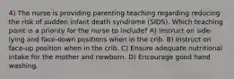 4) The nurse is providing parenting teaching regarding reducing the risk of sudden infant death syndrome (SIDS). Which teaching point is a priority for the nurse to include? A) Instruct on side-lying and face-down positions when in the crib. B) Instruct on face-up position when in the crib. C) Ensure adequate nutritional intake for the mother and newborn. D) Encourage good hand washing.