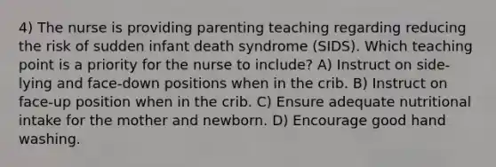 4) The nurse is providing parenting teaching regarding reducing the risk of sudden infant death syndrome (SIDS). Which teaching point is a priority for the nurse to include? A) Instruct on side-lying and face-down positions when in the crib. B) Instruct on face-up position when in the crib. C) Ensure adequate nutritional intake for the mother and newborn. D) Encourage good hand washing.