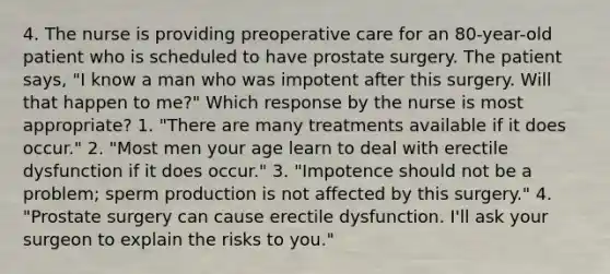 4. The nurse is providing preoperative care for an 80-year-old patient who is scheduled to have prostate surgery. The patient says, "I know a man who was impotent after this surgery. Will that happen to me?" Which response by the nurse is most appropriate? 1. "There are many treatments available if it does occur." 2. "Most men your age learn to deal with erectile dysfunction if it does occur." 3. "Impotence should not be a problem; sperm production is not affected by this surgery." 4. "Prostate surgery can cause erectile dysfunction. I'll ask your surgeon to explain the risks to you."