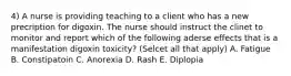 4) A nurse is providing teaching to a client who has a new precription for digoxin. The nurse should instruct the clinet to monitor and report which of the following aderse effects that is a manifestation digoxin toxicity? (Selcet all that apply) A. Fatigue B. Constipatoin C. Anorexia D. Rash E. Diplopia