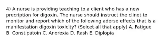 4) A nurse is providing teaching to a client who has a new precription for digoxin. The nurse should instruct the clinet to monitor and report which of the following aderse effects that is a manifestation digoxin toxicity? (Selcet all that apply) A. Fatigue B. Constipatoin C. Anorexia D. Rash E. Diplopia