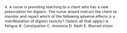 4. A nurse is providing teaching to a client who has a new prescription for digoxin. The nurse should instruct the client to monitor and report which of the following adverse effects is a manifestation of digoxin toxicity? (Select all that apply.) A. Fatigue B. Constipation C. Anorexia D. Rash E. Blurred vision