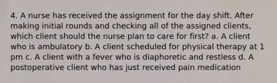 4. A nurse has received the assignment for the day shift. After making initial rounds and checking all of the assigned clients, which client should the nurse plan to care for first? a. A client who is ambulatory b. A client scheduled for physical therapy at 1 pm c. A client with a fever who is diaphoretic and restless d. A postoperative client who has just received pain medication