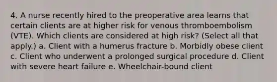 4. A nurse recently hired to the preoperative area learns that certain clients are at higher risk for venous thromboembolism (VTE). Which clients are considered at high risk? (Select all that apply.) a. Client with a humerus fracture b. Morbidly obese client c. Client who underwent a prolonged surgical procedure d. Client with severe heart failure e. Wheelchair-bound client