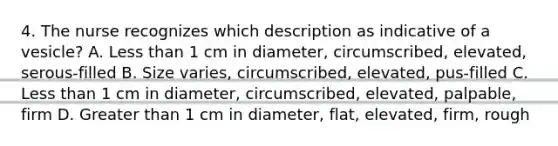 4. The nurse recognizes which description as indicative of a vesicle? A. Less than 1 cm in diameter, circumscribed, elevated, serous-filled B. Size varies, circumscribed, elevated, pus-filled C. Less than 1 cm in diameter, circumscribed, elevated, palpable, firm D. Greater than 1 cm in diameter, flat, elevated, firm, rough