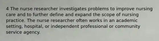 4 The nurse researcher investigates problems to improve nursing care and to further define and expand the scope of nursing practice. The nurse researcher often works in an academic setting, hospital, or independent professional or community service agency.