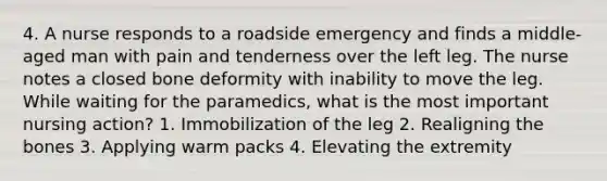 4. A nurse responds to a roadside emergency and finds a middle-aged man with pain and tenderness over the left leg. The nurse notes a closed bone deformity with inability to move the leg. While waiting for the paramedics, what is the most important nursing action? 1. Immobilization of the leg 2. Realigning the bones 3. Applying warm packs 4. Elevating the extremity