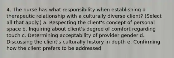 4. The nurse has what responsibility when establishing a therapeutic relationship with a culturally diverse client? (Select all that apply.) a. Respecting the client's concept of personal space b. Inquiring about client's degree of comfort regarding touch c. Determining acceptability of provider gender d. Discussing the client's culturally history in depth e. Confirming how the client prefers to be addressed