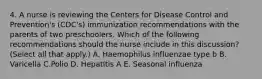 4. A nurse is reviewing the Centers for Disease Control and Prevention's (CDC's) immunization recommendations with the parents of two preschoolers. Which of the following recommendations should the nurse include in this discussion? (Select all that apply.) A. Haemophilus influenzae type b B. Varicella C.Polio D. Hepatitis A E. Seasonal influenza