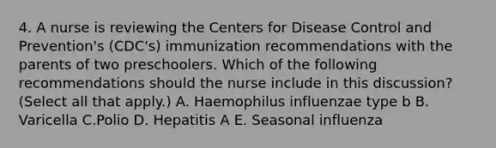 4. A nurse is reviewing the Centers for Disease Control and Prevention's (CDC's) immunization recommendations with the parents of two preschoolers. Which of the following recommendations should the nurse include in this discussion? (Select all that apply.) A. Haemophilus influenzae type b B. Varicella C.Polio D. Hepatitis A E. Seasonal influenza