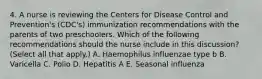 4. A nurse is reviewing the Centers for Disease Control and Prevention's (CDC's) immunization recommendations with the parents of two preschoolers. Which of the following recommendations should the nurse include in this discussion? (Select all that apply.) A. Haemophilus influenzae type b B. Varicella C. Polio D. Hepatitis A E. Seasonal influenza