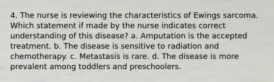 4. The nurse is reviewing the characteristics of Ewings sarcoma. Which statement if made by the nurse indicates correct understanding of this disease? a. Amputation is the accepted treatment. b. The disease is sensitive to radiation and chemotherapy. c. Metastasis is rare. d. The disease is more prevalent among toddlers and preschoolers.