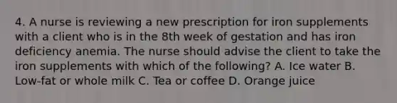 4. A nurse is reviewing a new prescription for iron supplements with a client who is in the 8th week of gestation and has iron deficiency anemia. The nurse should advise the client to take the iron supplements with which of the following? A. Ice water B. Low-fat or whole milk C. Tea or coffee D. Orange juice