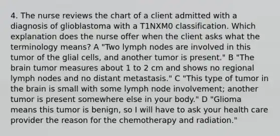 4. The nurse reviews the chart of a client admitted with a diagnosis of glioblastoma with a T1NXM0 classification. Which explanation does the nurse offer when the client asks what the terminology means? A "Two lymph nodes are involved in this tumor of the glial cells, and another tumor is present." B "The brain tumor measures about 1 to 2 cm and shows no regional lymph nodes and no distant metastasis." C "This type of tumor in the brain is small with some lymph node involvement; another tumor is present somewhere else in your body." D "Glioma means this tumor is benign, so I will have to ask your health care provider the reason for the chemotherapy and radiation."