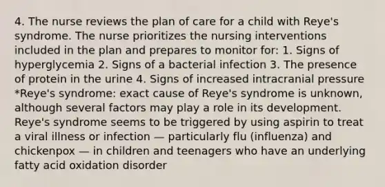 4. The nurse reviews the plan of care for a child with Reye's syndrome. The nurse prioritizes the nursing interventions included in the plan and prepares to monitor for: 1. Signs of hyperglycemia 2. Signs of a bacterial infection 3. The presence of protein in the urine 4. Signs of increased intracranial pressure *Reye's syndrome: exact cause of Reye's syndrome is unknown, although several factors may play a role in its development. Reye's syndrome seems to be triggered by using aspirin to treat a viral illness or infection — particularly flu (influenza) and chickenpox — in children and teenagers who have an underlying fatty acid oxidation disorder