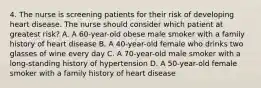 4. The nurse is screening patients for their risk of developing heart disease. The nurse should consider which patient at greatest risk? A. A 60-year-old obese male smoker with a family history of heart disease B. A 40-year-old female who drinks two glasses of wine every day C. A 70-year-old male smoker with a long-standing history of hypertension D. A 50-year-old female smoker with a family history of heart disease