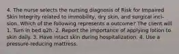 4. The nurse selects the nursing diagnosis of Risk for Impaired Skin Integrity related to immobility, dry skin, and surgical inci- sion. Which of the following represents a outcome? The client will 1. Turn in bed q2h. 2. Report the importance of applying lotion to skin daily. 3. Have intact skin during hospitalization. 4. Use a pressure-reducing mattress.