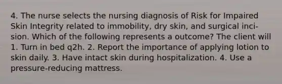 4. The nurse selects the nursing diagnosis of Risk for Impaired Skin Integrity related to immobility, dry skin, and surgical inci- sion. Which of the following represents a outcome? The client will 1. Turn in bed q2h. 2. Report the importance of applying lotion to skin daily. 3. Have intact skin during hospitalization. 4. Use a pressure-reducing mattress.