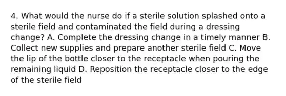 4. What would the nurse do if a sterile solution splashed onto a sterile field and contaminated the field during a dressing change? A. Complete the dressing change in a timely manner B. Collect new supplies and prepare another sterile field C. Move the lip of the bottle closer to the receptacle when pouring the remaining liquid D. Reposition the receptacle closer to the edge of the sterile field