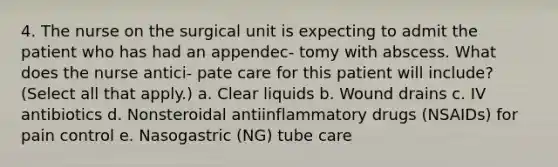 4. The nurse on the surgical unit is expecting to admit the patient who has had an appendec- tomy with abscess. What does the nurse antici- pate care for this patient will include? (Select all that apply.) a. Clear liquids b. Wound drains c. IV antibiotics d. Nonsteroidal antiinflammatory drugs (NSAIDs) for pain control e. Nasogastric (NG) tube care