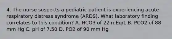 4. The nurse suspects a pediatric patient is experiencing acute respiratory distress syndrome (ARDS). What laboratory finding correlates to this condition? A. HCO3 of 22 mEq/L B. PCO2 of 88 mm Hg C. pH of 7.50 D. PO2 of 90 mm Hg