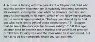 4. A nurse is talking with the parents of a 10-year-old child who express concern that their son is suddenly becoming secretive, for example, closing the door when he showers, dresses, and does his homework in his room. Which of the following responses by the nurse is appropriate? A. "Perhaps you should try to find out what he is doing behind those closed doors." B. "Suggest that he leave the door ajar for his own safety." C. "At this age, children tend to become more modest and value their privacy." D. "Tell him it's okay to close the door when he is undressed, but he has to do his homework where you can see him."