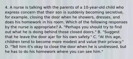 4. A nurse is talking with the parents of a 10-year-old child who express concern that their son is suddenly becoming secretive, for example, closing the door when he showers, dresses, and does his homework in his room. Which of the following responses by the nurse is appropriate? A. "Perhaps you should try to find out what he is doing behind those closed doors." B. "Suggest that he leave the door ajar for his own safety." C. "At this age, children tend to become more modest and value their privacy." D. "Tell him it's okay to close the door when he is undressed, but he has to do his homework where you can see him."